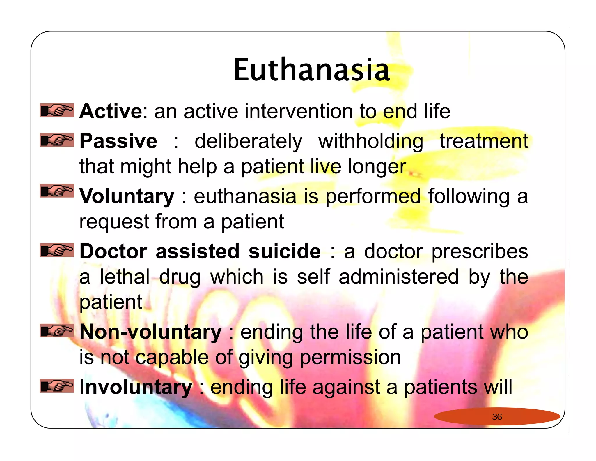 Euthanasia 
Active: an active intervention to end life 
Passive : deliberately withholding treatment 
that might help a patient live longer 
Voluntary : euthanasia is performed following a 
request from a patient 
Doctor assisted suicide : a doctor prescribes 
a lethal drug which is self administered by the 
patient 
Non-voluntary : ending the life of a patient who 
is not capable of giving permission 
Involuntary : ending life against a patients will 
36 
 