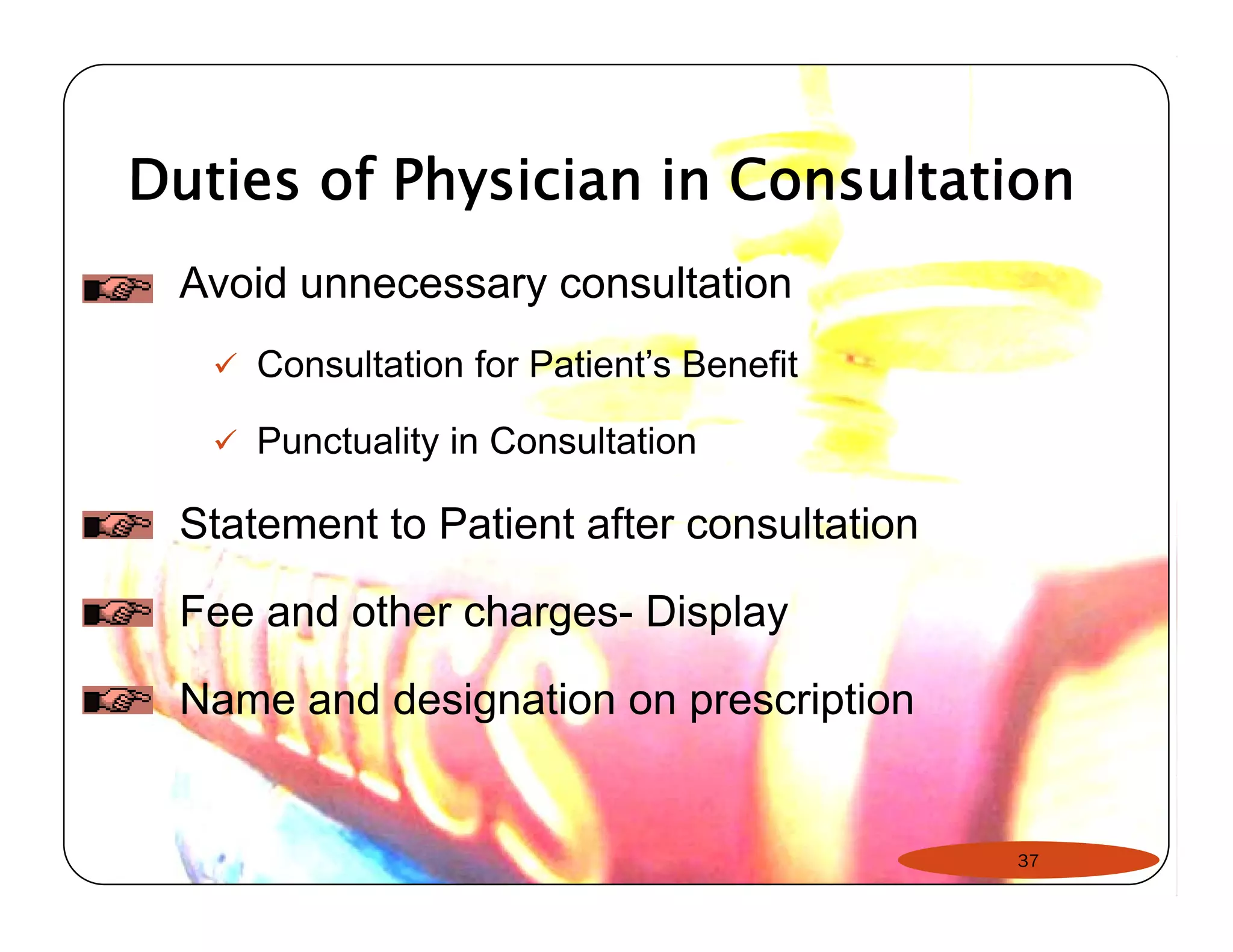Duties of Physician in Consultation 
Avoid unnecessary consultation 
9 Consultation for Patient’s Benefit 
9 Punctuality in Consultation 
Statement to Patient after consultation 
Fee and other charges- Display 
Name and designation on prescription 
37 
 