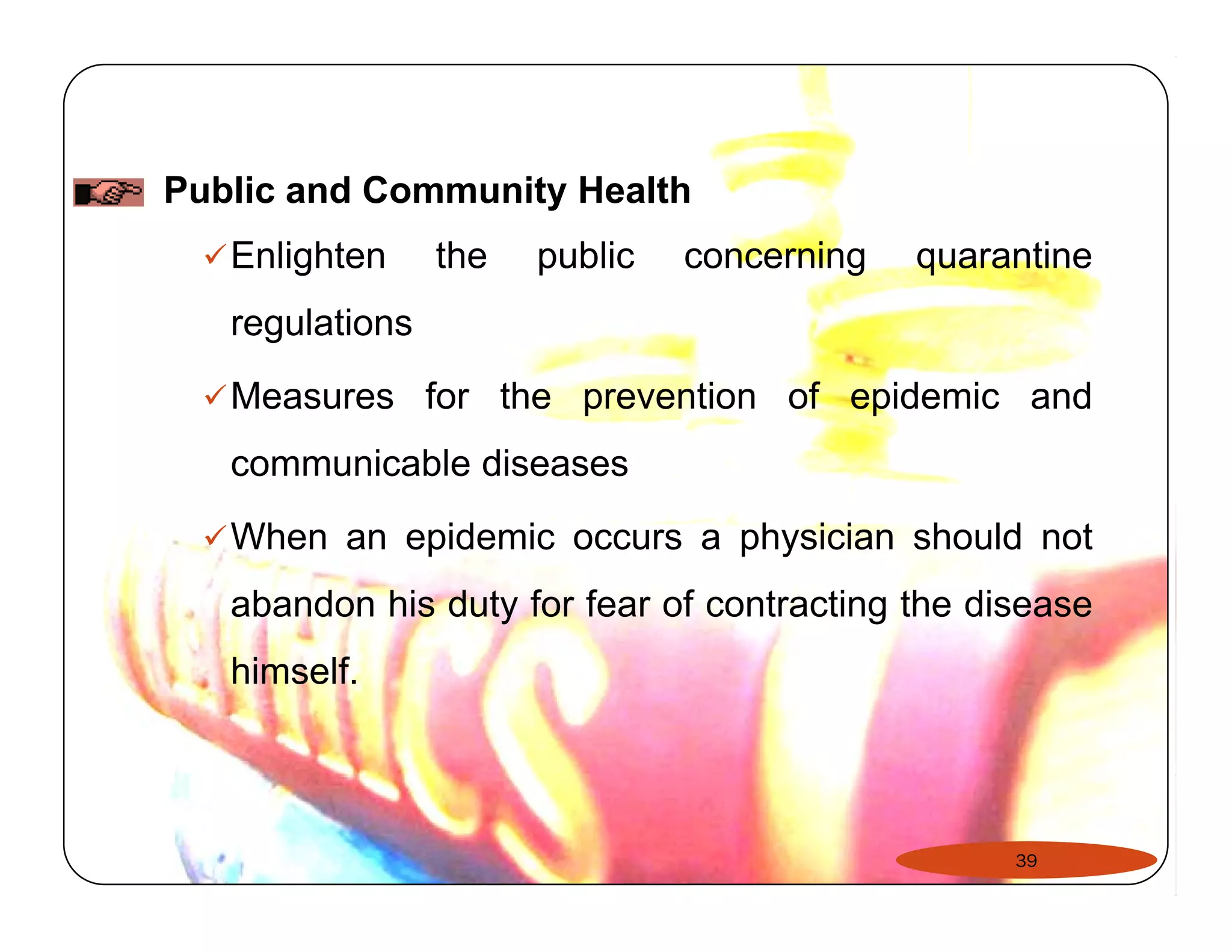 Public and Community Health 
9Enlighten the public concerning quarantine 
regulations 
9Measures for the prevention of epidemic and 
communicable diseases 
99When an epidemic occurs a physician should not 
abandon his duty for fear of contracting the disease 
himself. 
39 
 