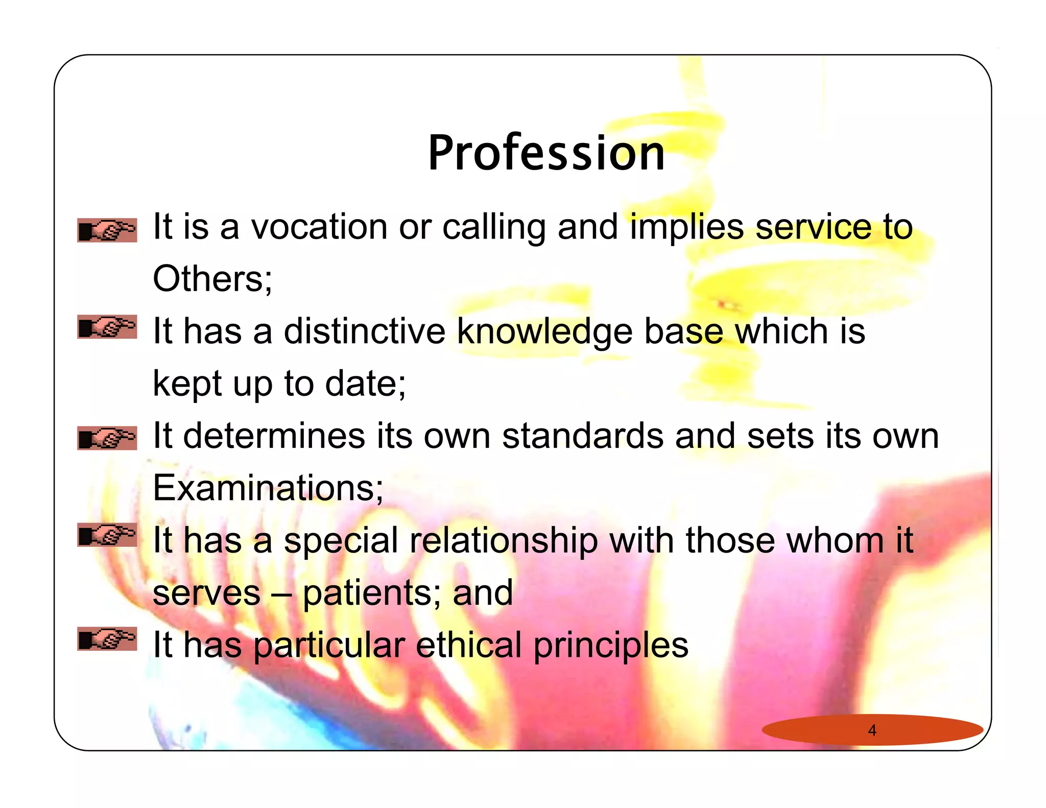 Profession 
It is a vocation or calling and implies service to 
Others; 
It has a distinctive knowledge base which is 
kept up to date; 
It determines its own standards and sets its own 
Examinations; 
It has a special relationship with those whom it 
serves – patients; and 
It has particular ethical principles 
4 
 