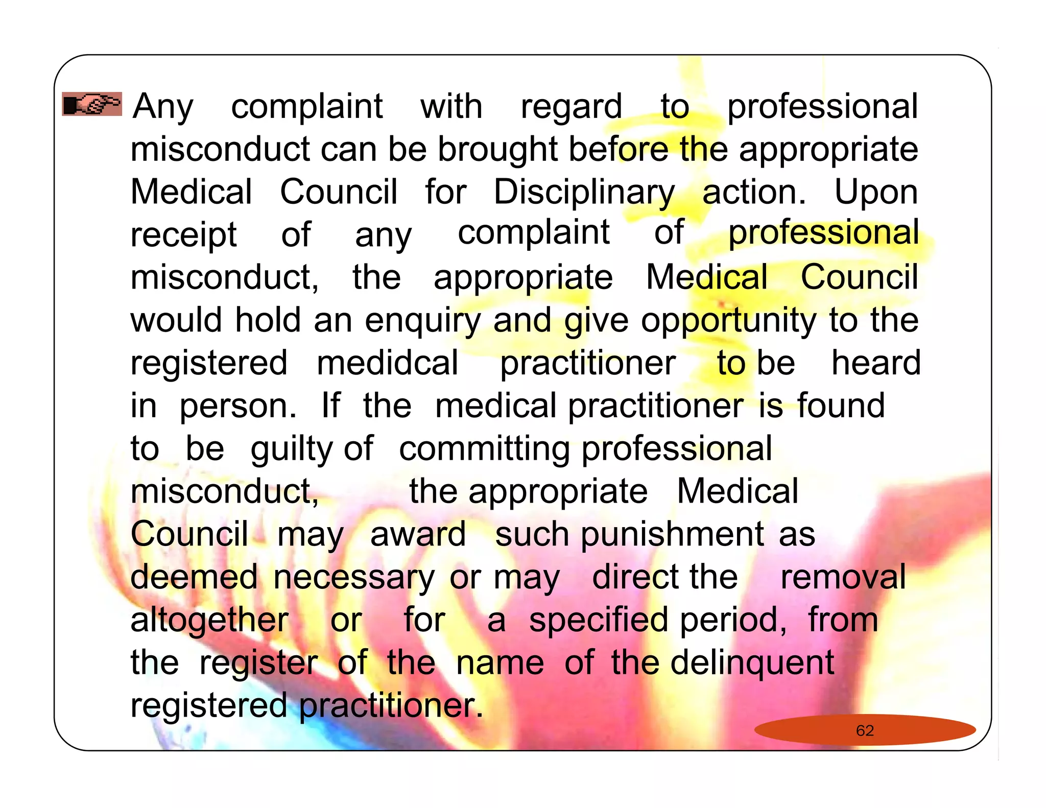 Any complaint with regard to professional 
misconduct can be brought before the appropriate 
Medical Council for Disciplinary action. Upon 
receipt of any complaint of professional 
misconduct, the appropriate Medical Council 
would hold an enquiry and give opportunity to the 
registered medidcal practitioner to be heard 
in person. If the medical practitioner is found 
to be guilty of committing professional 
misconduct, the appropriate Medical 
Council may award such punishment as 
deemed necessary or may direct the removal 
altogether or for a specified period, from 
the register of the name of the delinquent 
registered practitioner. 
62 
 