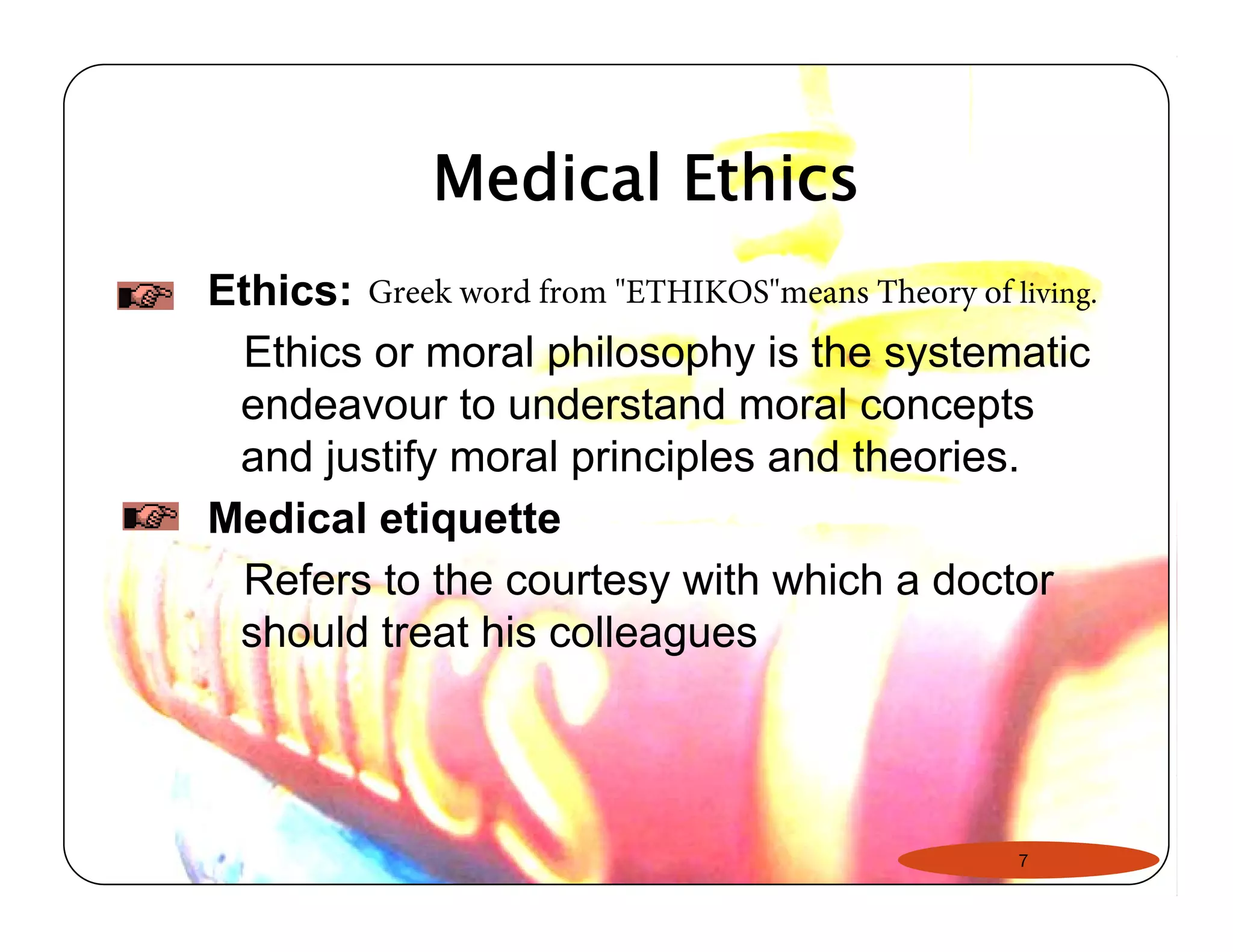 Medical Ethics 
Ethics: 
Ethics or moral philosophy is the systematic 
endeavour to understand moral concepts 
and justify moral principles and theories. 
Medical etiquette 
Refers to the courtesy with which a doctor 
should treat his colleagues 
Greek word from "ETHIKOS"means Theory of living. 
7 
 
