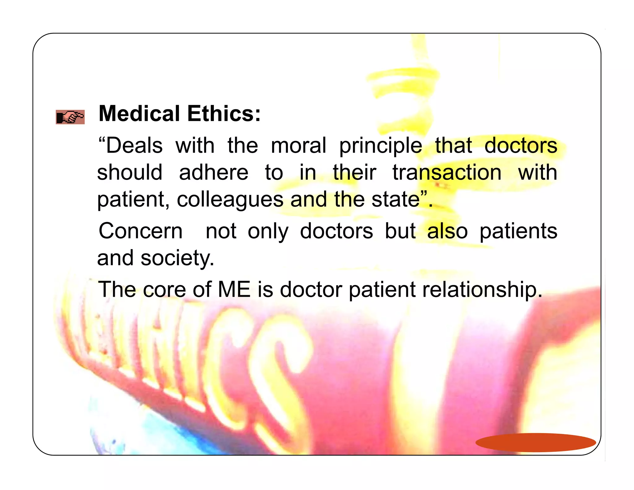 Medical Ethics: 
“Deals with the moral principle that doctors 
should adhere to in their transaction with 
patient, colleagues and the state”. 
Concern not only doctors but also patients 
and society. 
The core of ME is doctor patient relationship. 
 