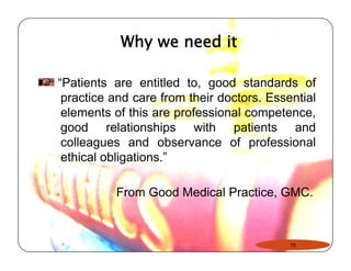 Why we need it 
“Patients are entitled to, good standards of 
practice and care from their doctors. Essential 
elements of this are professional competence, 
good relationships with patients and 
colleagues and observance of professional 
ethical obligations.”” 
From Good Medical Practice, GMC. 
15 
 