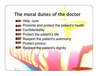 The moral duties of the doctor 
Help, cure 
Promote and protect the patient’s health 
Confidentiality 
Protect the patient’’s life 
Respect the patient’s autonomy 
Protect privacy 
Respect the patient’s dignity 
16 
 