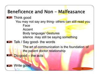 Beneficence and Non – Malfeasance 
Think good 
You may not say any thing- others can still read you 
Face 
Accent 
Body language/ Gestures 
silence may still be saying something 
Talk / Say good- the words 
The art of communication is the foundation of 
the patient doctor relationship 
Do good – the acts 
Write good 
20 
 