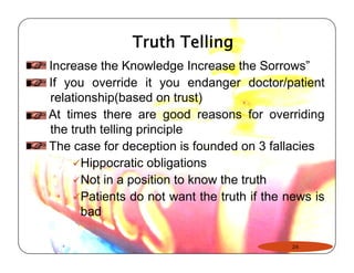 Truth Telling 
Increase the Knowledge Increase the Sorrows” 
If you override it you endanger doctor/patient 
relationship(based on trust) 
At times there are good reasons for overriding 
the truth telling principle 
The case for deception is founded on 3 fallacies 
9Hippocratic obligations 
9Not in a position to know the truth 
9Patients do not want the truth if the news is 
bad 
24 
 