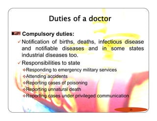 Duties of a doctor 
Compulsory duties: 
9Notification of births, deaths, infectious disease 
and notifiable diseases and in some states 
industrial diseases too. 
9Responsibilities to state 
™Responding to emergency military services 
™Attending accidents 
™™Reporting cases of poisoning 
™Reporting unnatural death 
™Reporting cases under privileged communication 
25 
 