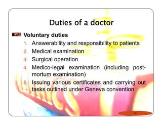 Duties of a doctor 
Voluntary duties 
1. Answerability and responsibility to patients 
2. Medical examination 
3. Surgical operation 
4. Medico-legal examination (including post-mortum 
examination) 
5. Issuing various certificates and carrying out 
tasks outlined under Geneva convention 
26 
 