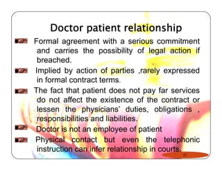 Doctor patient relationship 
Formal agreement with a serious commitment 
and carries the possibility of legal action if 
breached. 
Implied by action of parties ,rarely expressed 
in formal contract terms. 
The fact that patient does not pay far services 
do not affect the existence of the contract or 
lessen the physicians’ duties, obligations , 
responsibilities and liabilities. 
Doctor is not an employee of patient 
Physical contact but even the telephonic 
instruction can infer relationship in courts. 
27 
 