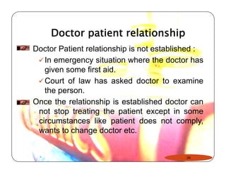 Doctor patient relationship 
Doctor Patient relationship is not established : 
9In emergency situation where the doctor has 
given some first aid. 
9Court of law has asked doctor to examine 
the person. 
Once the relationship is established doctor can 
not stop treating the patient except in some 
circumstances like patient does not comply, 
wants to change doctor etc. 
28 
 