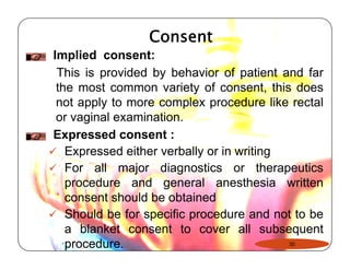 Consent 
Implied consent: 
This is provided by behavior of patient and far 
the most common variety of consent, this does 
not apply to more complex procedure like rectal 
or vaginal examination. 
Expressed consent : 
99 Expressed either verbally or in writing 
9 For all major diagnostics or therapeutics 
procedure and general anesthesia written 
consent should be obtained 
9 Should be for specific procedure and not to be 
a blanket consent to cover all subsequent 
procedure. 30 
 