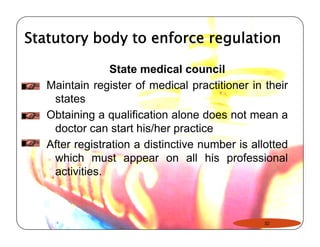 Statutory body to enforce regulation 
State medical council 
Maintain register of medical practitioner in their 
states 
Obtaining a qualification alone does not mean a 
doctor can start his/her practice 
After registration a distinctive number is allotted 
which must appear on all his professional 
activities. 
32 
 