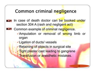 Common criminal negligence 
In case of death doctor can be booked under 
section 304 A (rash and negligent act) 
Common example of criminal negligence. 
9Amputation or removal of wrong limb or 
organ 
9Ligation of ducts/ vessels 
9Retaining of objects in surgical site 
99Tight plaster cast leading to gangrene 
9Transfusion or anesthetic mistakes. 
35 
 
