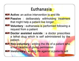 Euthanasia 
Active: an active intervention to end life 
Passive : deliberately withholding treatment 
that might help a patient live longer 
Voluntary : euthanasia is performed following a 
request from a patient 
Doctor assisted suicide : a doctor prescribes 
a lethal drug which is self administered by the 
patient 
Non-voluntary : ending the life of a patient who 
is not capable of giving permission 
Involuntary : ending life against a patients will 
36 
 