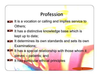 Profession 
It is a vocation or calling and implies service to 
Others; 
It has a distinctive knowledge base which is 
kept up to date; 
It determines its own standards and sets its own 
Examinations; 
It has a special relationship with those whom it 
serves – patients; and 
It has particular ethical principles 
4 
 