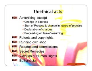 Unethical acts 
Advertising, except 
99Change in address 
9Start of Practice & change in nature of practice 
9Declaration of charges 
9Proceeding on leave/ resuming 
Patents and copy rights 
Running own shop 
Rebates and commissions 
Secret Remedies 
Violation of Human Rights 
Euthanasia 
40 
 