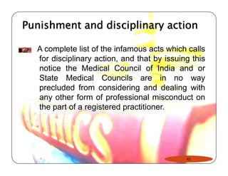 Punishment and disciplinary action 
A complete list of the infamous acts which calls 
for disciplinary action, and that by issuing this 
notice the Medical Council of India and or 
State Medical Councils are in no way 
precluded from considering and dealing with 
any other form of professional misconduct on 
the part of a registered practitioner. 
42 
 