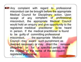 Any complaint with regard to professional 
misconduct can be brought before the appropriate 
Medical Council for Disciplinary action. Upon 
receipt of any complaint of professional 
misconduct, the appropriate Medical Council 
would hold an enquiry and give opportunity to the 
registered medidcal practitioner to be heard 
in person. If the medical practitioner is found 
to be guilty of committing professional 
misconduct, the appropriate Medical 
Council may award such punishment as 
deemed necessary or may direct the removal 
altogether or for a specified period, from 
the register of the name of the delinquent 
registered practitioner. 
62 
 
