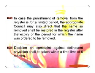 In case the punishment of removal from the 
register is for a limited period, the appropriate 
Council may also direct that the name so 
removed shall be restored in the register after 
the expiry of the period for which the name 
was ordered to be removed. 
Decision on complaint against delinquent 
physician shall be taken within a time limit of 6 
months. 
44 
 