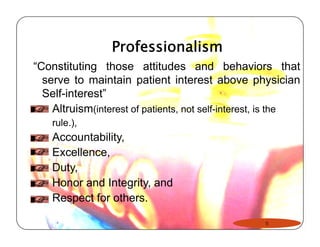 Professionalism 
“Constituting those attitudes and behaviors that 
serve to maintain patient interest above physician 
Self-interest” 
Altruism(interest of patients, not self-interest, is the 
rule.), 
Accountability, 
Excellence, 
Duty, 
Honor and Integrity, and 
Respect for others. 
5 
 