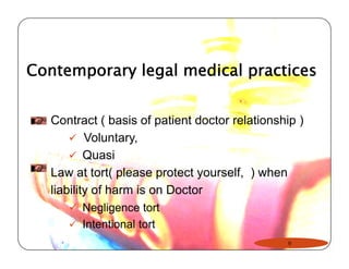 Contemporary legal medical practices 
Contract ( basis of patient doctor relationship ) 
9 Voluntary, 
99 Quasi 
Law at tort( please protect yourself, ) when 
liability of harm is on Doctor 
9 Negligence tort 
9 Intentional tort 
9 
 