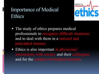 Importance of Medical
Ethics
 The study of ethics prepares medical
professionals to recognize difficult situations
and to deal with them in a rational and
principled manner.
 Ethics is also important in physicians’
interactions with society and their colleagues
and for the conduct of medical research.
 