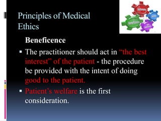 Principles of Medical
Ethics
Beneficence
 The practitioner should act in “the best
interest” of the patient - the procedure
be provided with the intent of doing
good to the patient.
 Patient’s welfare is the first
consideration.
 