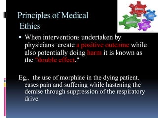Principles of Medical
Ethics
 When interventions undertaken by
physicians create a positive outcome while
also potentially doing harm it is known as
the "double effect."
Eg,. the use of morphine in the dying patient.
eases pain and suffering while hastening the
demise through suppression of the respiratory
drive.
 