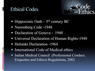Ethical Codes
 Hippocratic Oath – 5th century BC
 Nuremberg Code -1948
 Declaration of Geneva - 1948
 Universal Declaration of Human Rights-1948
 Helsinki Declaration -1964
 International Code of Medical ethics
 Indian Medical Council (Professional Conduct,
Etiquettes and Ethics) Regulations, 2002
 