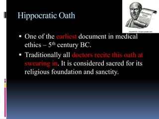 Hippocratic Oath
 One of the earliest document in medical
ethics – 5th century BC.
 Traditionally all doctors recite this oath at
swearing in. It is considered sacred for its
religious foundation and sanctity.
 