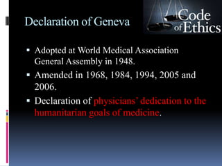 Declaration of Geneva
 Adopted at World Medical Association
General Assembly in 1948.
 Amended in 1968, 1984, 1994, 2005 and
2006.
 Declaration of physicians’ dedication to the
humanitarian goals of medicine.
 