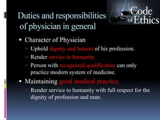 Duties and responsibilities
of physician in general
 Character of Physician
 Uphold dignity and honour of his profession.
 Render service to humanity.
 Person with recognized qualification can only
practice modern system of medicine.
 Maintaining good medical practice.
 Render service to humanity with full respect for the
dignity of profession and man.
 