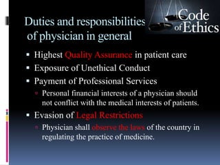 Duties and responsibilities
of physician in general
 Highest Quality Assurance in patient care
 Exposure of Unethical Conduct
 Payment of Professional Services
 Personal financial interests of a physician should
not conflict with the medical interests of patients.
 Evasion of Legal Restrictions
 Physician shall observe the laws of the country in
regulating the practice of medicine.
 