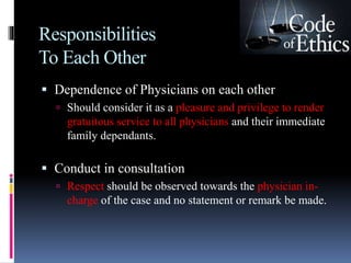Responsibilities
To Each Other
 Dependence of Physicians on each other
 Should consider it as a pleasure and privilege to render
gratuitous service to all physicians and their immediate
family dependants.
 Conduct in consultation
 Respect should be observed towards the physician in-
charge of the case and no statement or remark be made.
 