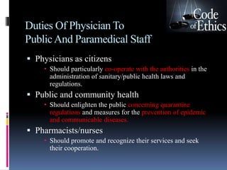 Duties Of Physician To
PublicAnd Paramedical Staff
 Physicians as citizens
 Should particularly co-operate with the authorities in the
administration of sanitary/public health laws and
regulations.
 Public and community health
 Should enlighten the public concerning quarantine
regulations and measures for the prevention of epidemic
and communicable diseases.
 Pharmacists/nurses
 Should promote and recognize their services and seek
their cooperation.
 