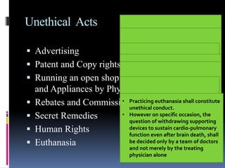 Unethical Acts
 Advertising
 Patent and Copy rights:
 Running an open shop (Dispensing of Drugs
and Appliances by Physicians)
 Rebates and Commission
 Secret Remedies
 Human Rights
 Euthanasia
• Printing of self photograph, or any
such material of publicity in the
letter head or on sign board of the
consulting room or any such clinical
establishment shall be regarded as
acts of self advertisement and
unethical conduct on the part of the
physician
• Not endorse any items
Formal announcement in press
(1) On starting practice.
(2) On change of type of practice.
(3) On changing address.
(4) On temporary absence from duty.
(5) On resumption of another practice.
(6) On succeeding to another practice.
(7) Public declaration of charges
• May patent the items, methods &
procedures
• But it shall be unethical if benefits
are not made available in interest
of society
• A physician shall not give, or receive,
any gift, gratuity, commission or
bonus in consideration of or return
for the referring, recommending or
procuring of any patient for medical,
surgical or other treatment
Should not prescribe or dispense secret
remedial agents of which he does not
know (composition, manufacture, use,
etc.
Should not assist nor be a party to
either infliction of mental or physical
trauma or concealment of torture by
other person
• Practicing euthanasia shall constitute
unethical conduct.
• However on specific occasion, the
question of withdrawing supporting
devices to sustain cardio-pulmonary
function even after brain death, shall
be decided only by a team of doctors
and not merely by the treating
physician alone
 