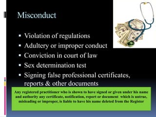 Misconduct
 Violation of regulations
 Adultery or improper conduct
 Conviction in court of law
 Sex determination test
 Signing false professional certificates,
reports & other documents
Any registered practitioner who is shown to have signed or given under his name
and authority any certificate, notification, report or document which is untrue,
misleading or improper, is liable to have his name deleted from the Register
 