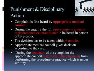 Punishment & Disciplinary
Action
 Complaint is first heard by appropriate medical
council .
 During the enquiry the full opportunity is given to
registered medical practitioner to be heard in person
or by pleader.
 The decision has to be taken within 6 months.
 Appropriate medical council gives decision
according to the case.
 During the pendency of the complaint the
appropriate council may restrain the physician from
performing the procedure or practice which is under
scrutiny.
 