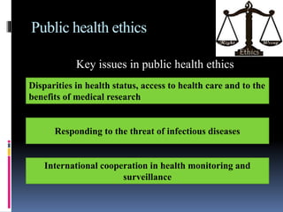 Public health ethics
Key issues in public health ethics
Disparities in health status, access to health care and to the
benefits of medical research
Responding to the threat of infectious diseases
International cooperation in health monitoring and
surveillance
 