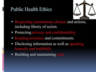 Public Health Ethics
 Respecting autonomous choices and actions,
including liberty of action.
 Protecting privacy and confidentiality.
 Keeping promises and commitments.
 Disclosing information as well as speaking
honestly and truthfully.
 Building and maintaining trust.
 