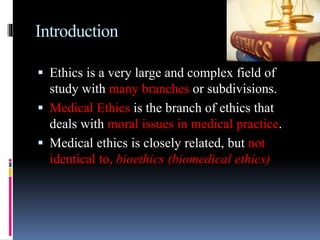 Introduction
 Ethics is a very large and complex field of
study with many branches or subdivisions.
 Medical Ethics is the branch of ethics that
deals with moral issues in medical practice.
 Medical ethics is closely related, but not
identical to, bioethics (biomedical ethics)
 