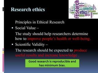 Research ethics
Principles in Ethical Research
 Social Value –
The study should help researchers determine
how to improve people’s health or well-being.
 Scientific Validity –
The research should be expected to produce
useful results and increase knowledge .
Good research is reproducible and
has minimum bias.
 