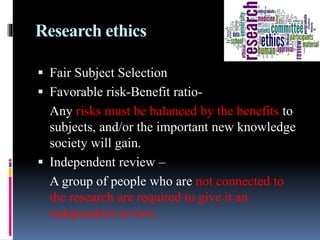 Research ethics
 Fair Subject Selection
 Favorable risk-Benefit ratio-
Any risks must be balanced by the benefits to
subjects, and/or the important new knowledge
society will gain.
 Independent review –
A group of people who are not connected to
the research are required to give it an
independent review.
 