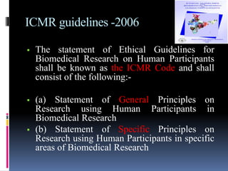 ICMR guidelines -2006
 The statement of Ethical Guidelines for
Biomedical Research on Human Participants
shall be known as the ICMR Code and shall
consist of the following:-
 (a) Statement of General Principles on
Research using Human Participants in
Biomedical Research
 (b) Statement of Specific Principles on
Research using Human Participants in specific
areas of Biomedical Research
 