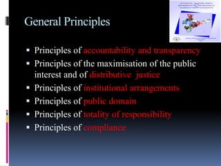 General Principles
 Principles of accountability and transparency
 Principles of the maximisation of the public
interest and of distributive justice
 Principles of institutional arrangements
 Principles of public domain
 Principles of totality of responsibility
 Principles of compliance
 
