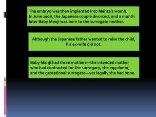 The embryo was then implanted into Mehta’s womb.
In June 2008, the Japanese couple divorced, and a month
later Baby Manji was born to the surrogate mother.
Although the Japanese father wanted to raise the child,
his ex-wife did not.
Baby Manji had three mothers—the intended mother
who had contracted for the surrogacy, the egg donor,
and the gestational surrogate—yet legally she had none.
 