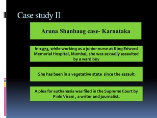 Case study II
Aruna Shanbaug case- Karnataka
In 1973, while working as a junior nurse at King Edward
Memorial Hospital, Mumbai, she was sexually assaulted
by a ward boy
She has been in a vegetative state since the assault
A plea for euthanasia was filed in the Supreme Court by
PinkiVirani , a writer and journalist.
 