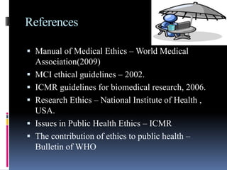 References
 Manual of Medical Ethics – World Medical
Association(2009)
 MCI ethical guidelines – 2002.
 ICMR guidelines for biomedical research, 2006.
 Research Ethics – National Institute of Health ,
USA.
 Issues in Public Health Ethics – ICMR
 The contribution of ethics to public health –
Bulletin of WHO
 