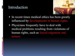 Introduction
 In recent times medical ethics has been greatly
influenced by developments in human rights.
 Physicians frequently have to deal with
medical problems resulting from violations of
human rights, such as forced migration and
torture.
 